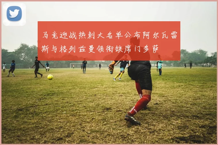 马竞迎战热刺大名单公布阿尔瓦雷斯与格列兹曼领衔缺席门多萨