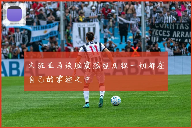 文班亚马谈脑震荡经历称一切都在自己的掌控之中