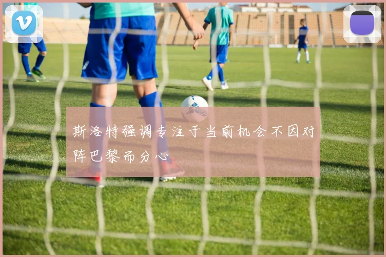 斯洛特强调专注于当前机会不因对阵巴黎而分心