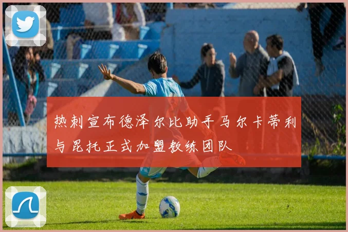 热刺宣布德泽尔比助手马尔卡蒂利与昆托正式加盟教练团队