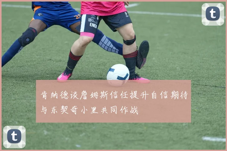 肯纳德谈詹姆斯信任提升自信期待与东契奇小里共同作战