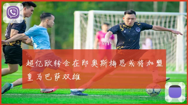 超亿欧转会在即奥斯梅恩或将加盟皇马巴萨双雄